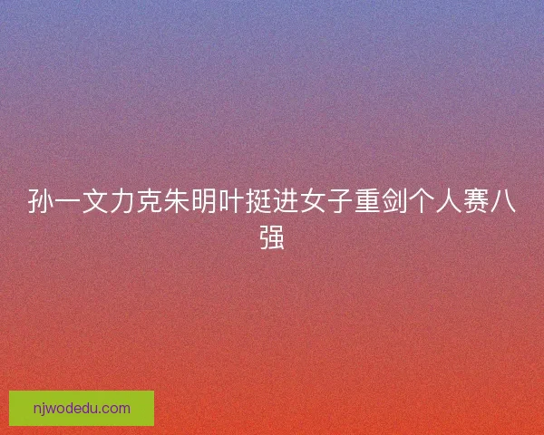 孙一文力克朱明叶挺进女子重剑个人赛八强 孙一文力克朱明叶挺进女子重剑个人赛八强