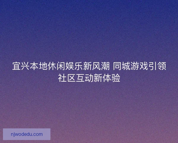 宜兴本地休闲娱乐新风潮 同城游戏引领社区互动新体验 宜兴本地休闲娱乐新风潮 同城游戏引领社区互动新体验