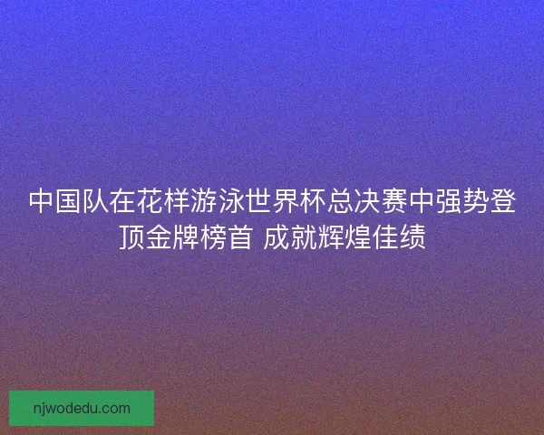 中国队在花样游泳世界杯总决赛中强势登顶金牌榜首 成就辉煌佳绩