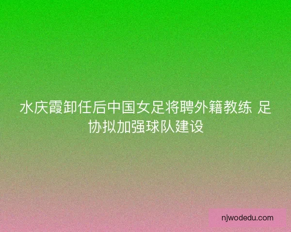 水庆霞卸任后中国女足将聘外籍教练 足协拟加强球队建设 水庆霞卸任后中国女足将聘外籍教练 足协拟加强球队建设