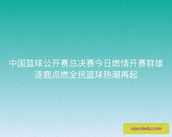 中国篮球公开赛总决赛今日燃情开赛群雄逐鹿点燃全民篮球热潮再起